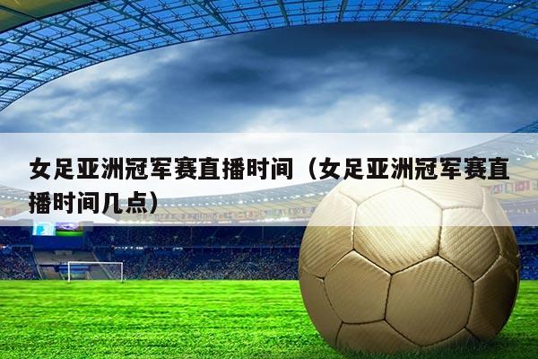 女足亚洲冠军赛直播时间（女足亚洲冠军赛直播时间几点）