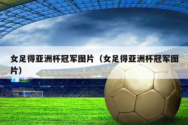 女足得亚洲杯冠军图片（女足得亚洲杯冠军图片）