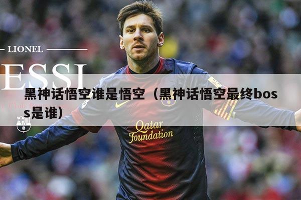 黑神话悟空谁是悟空（黑神话悟空最终boss是谁）