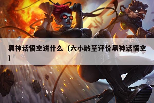 黑神话悟空讲什么(六小龄童评价黑神话悟空)