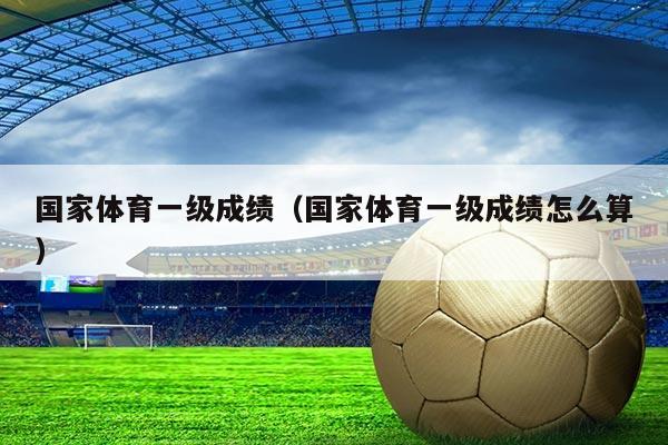 国家体育一级成绩（国家体育一级成绩怎么算）